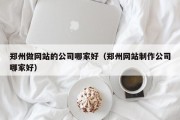 郑州做网站的公司哪家好（郑州网站制作公司哪家好）