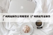 广州网站制作公司哪家好（广州网站专业制作）